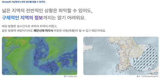 windy와 기상청에서 관련 정보를 얻을 수 있지만...
							넓은 지역의 전반적인 상황은 파악할 수 있어도, 구체적인 지역 정보까지는 알기 어려워요.
							바람 방향은 실시간으로 바뀌어 파악이 어렵고, 같은 방향의 바람이더라도 해안선에 따라서 위험한 바람(육풍)이 될 수 있기때문이에요.
							출처 windy.com 출처 기상청 (wearher.go.kr)